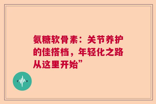 氨糖软骨素：关节养护的佳搭档，年轻化之路从这里开始”