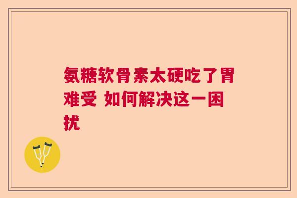 氨糖软骨素太硬吃了胃难受 如何解决这一困扰