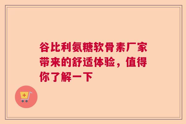谷比利氨糖软骨素厂家带来的舒适体验，值得你了解一下