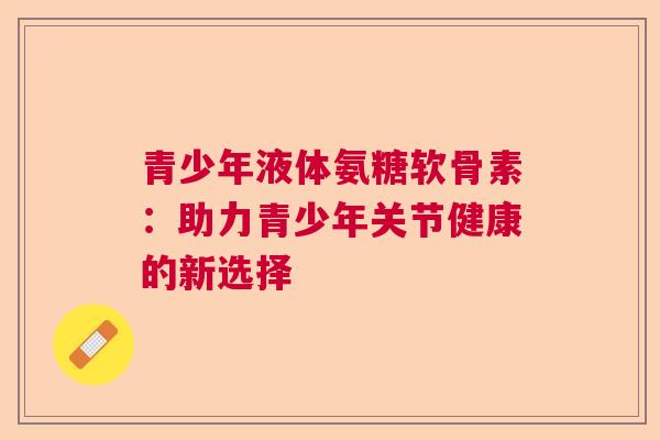 青少年液体氨糖软骨素：助力青少年关节健康的新选择