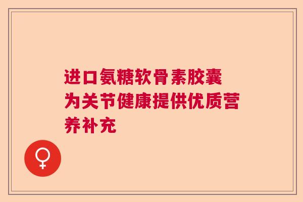 进口氨糖软骨素胶囊 为关节健康提供优质营养补充