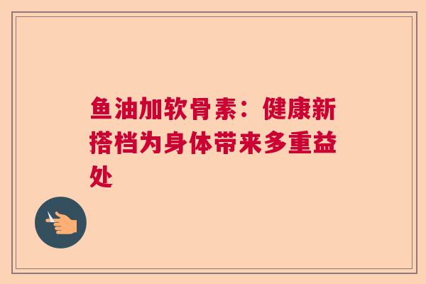 鱼油加软骨素：健康新搭档为身体带来多重益处
