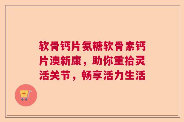 软骨钙片氨糖软骨素钙片澳新康，助你重拾灵活关节，畅享活力生活
