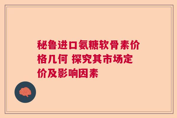 秘鲁进口氨糖软骨素价格几何 探究其市场定价及影响因素