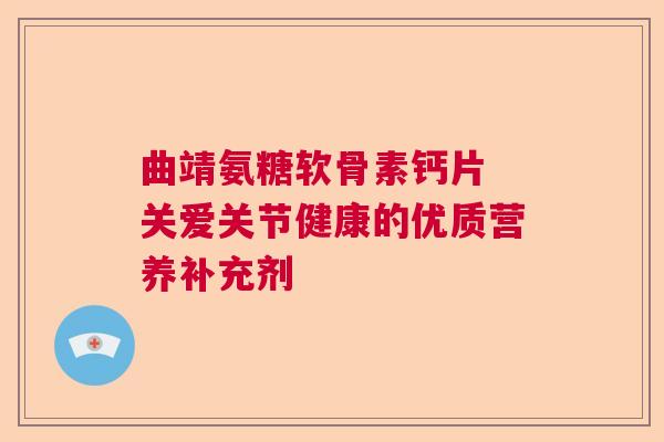 曲靖氨糖软骨素钙片 关爱关节健康的优质营养补充剂
