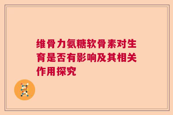 维骨力氨糖软骨素对生育是否有影响及其相关作用探究