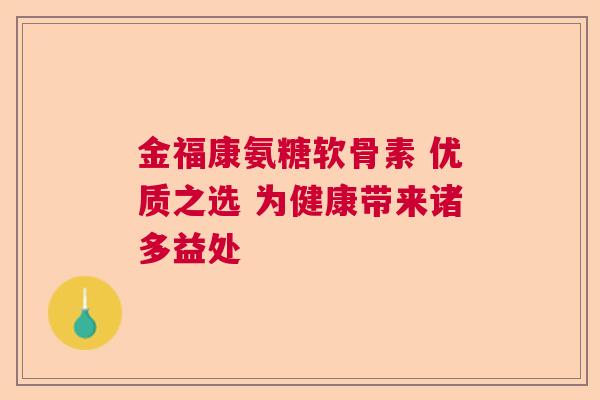 金福康氨糖软骨素 优质之选 为健康带来诸多益处