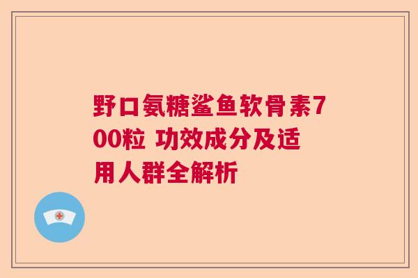 野口氨糖鲨鱼软骨素700粒 功效成分及适用人群全解析