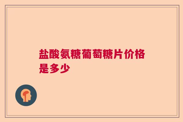 盐酸氨糖葡萄糖片价格是多少