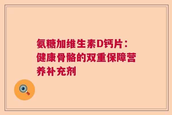 氨糖加维生素D钙片：健康骨骼的双重保障营养补充剂