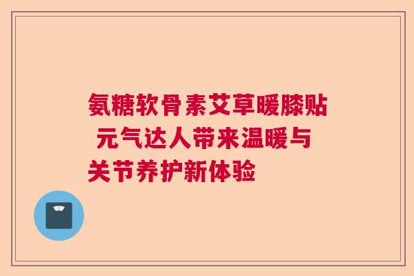 氨糖软骨素艾草暖膝贴 元气达人带来温暖与关节养护新体验