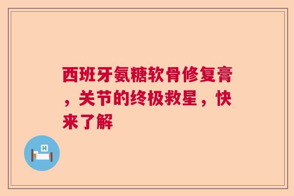 西班牙氨糖软骨修复膏，关节的终极救星，快来了解