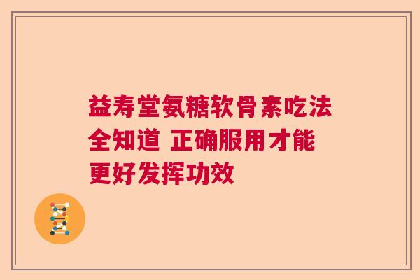 益寿堂氨糖软骨素吃法全知道 正确服用才能更好发挥功效