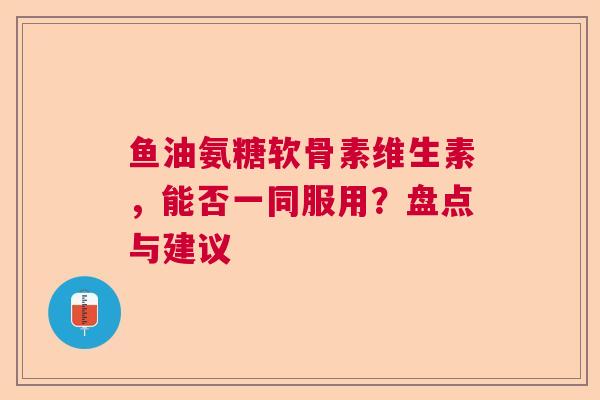 鱼油氨糖软骨素维生素，能否一同服用？盘点与建议