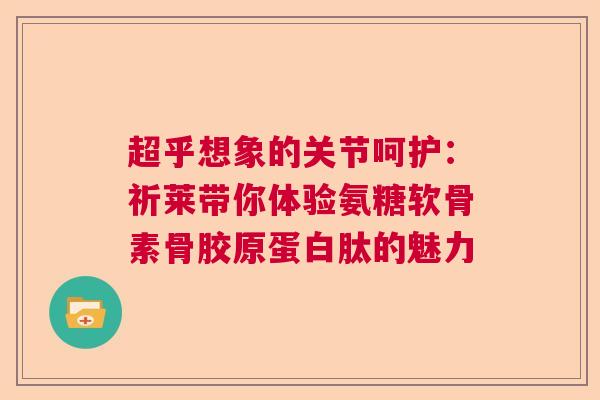 超乎想象的关节呵护：祈莱带你体验氨糖软骨素骨胶原蛋白肽的魅力