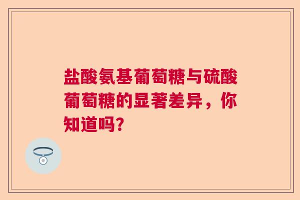 盐酸氨基葡萄糖与硫酸葡萄糖的显著差异，你知道吗？