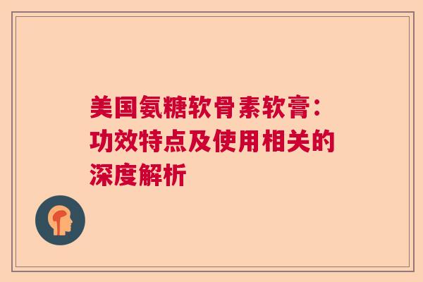 美国氨糖软骨素软膏：功效特点及使用相关的深度解析