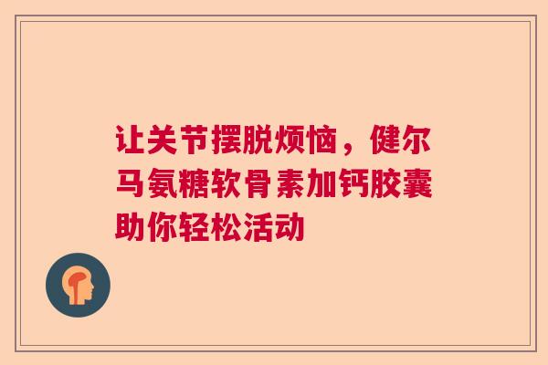 让关节摆脱烦恼，健尔马氨糖软骨素加钙胶囊助你轻松活动