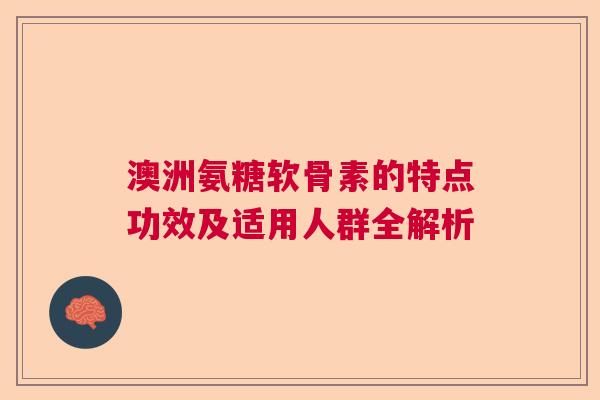 澳洲氨糖软骨素的特点功效及适用人群全解析