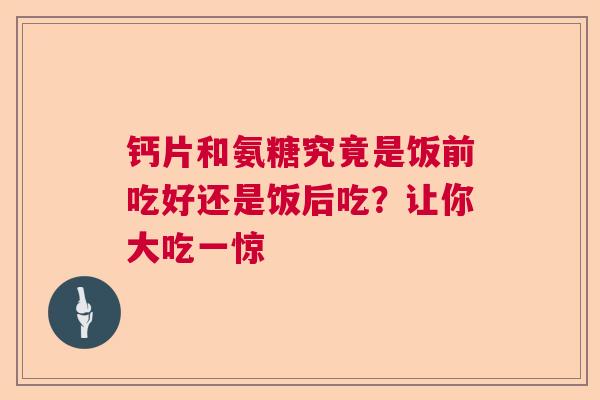 钙片和氨糖究竟是饭前吃好还是饭后吃？让你大吃一惊