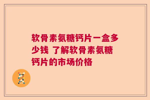 软骨素氨糖钙片一盒多少钱 了解软骨素氨糖钙片的市场价格