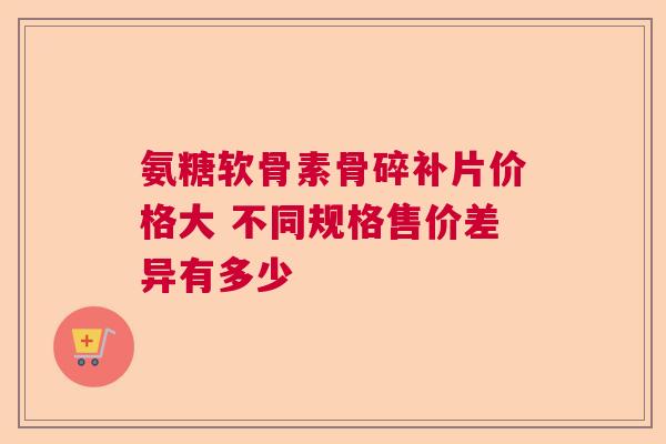 氨糖软骨素骨碎补片价格大 不同规格售价差异有多少