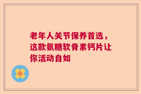 老年人关节保养首选，这款氨糖软骨素钙片让你活动自如