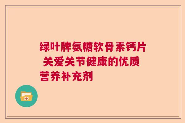 绿叶牌氨糖软骨素钙片 关爱关节健康的优质营养补充剂