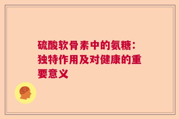 硫酸软骨素中的氨糖：独特作用及对健康的重要意义