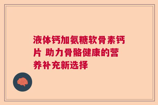 液体钙加氨糖软骨素钙片 助力骨骼健康的营养补充新选择