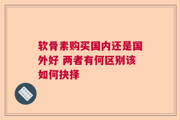 软骨素购买国内还是国外好 两者有何区别该如何抉择