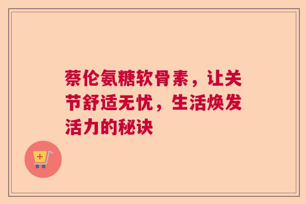 蔡伦氨糖软骨素，让关节舒适无忧，生活焕发活力的秘诀