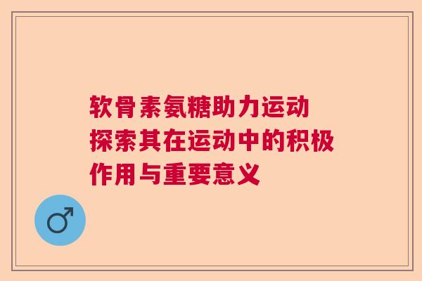 软骨素氨糖助力运动 探索其在运动中的积极作用与重要意义