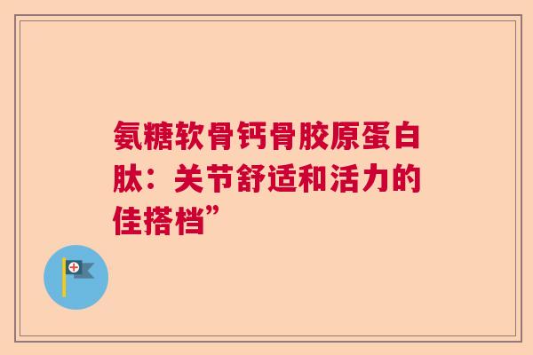 氨糖软骨钙骨胶原蛋白肽：关节舒适和活力的佳搭档”