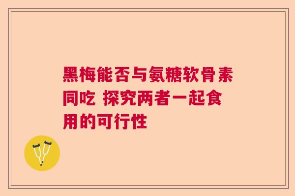 黑梅能否与氨糖软骨素同吃 探究两者一起食用的可行性