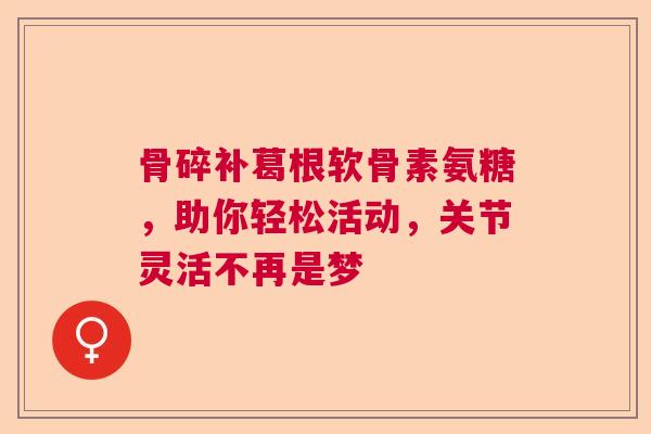 骨碎补葛根软骨素氨糖，助你轻松活动，关节灵活不再是梦
