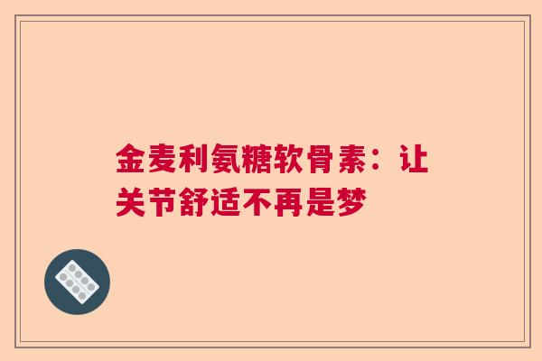 金麦利氨糖软骨素：让关节舒适不再是梦
