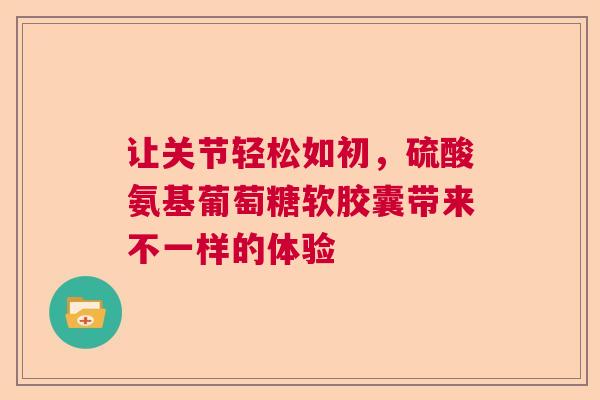 让关节轻松如初，硫酸氨基葡萄糖软胶囊带来不一样的体验