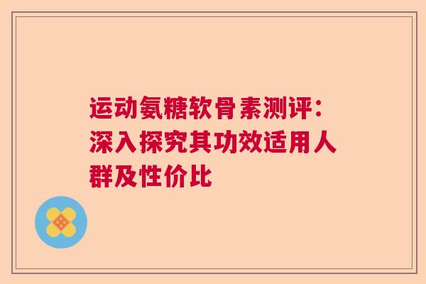 运动氨糖软骨素测评：深入探究其功效适用人群及性价比