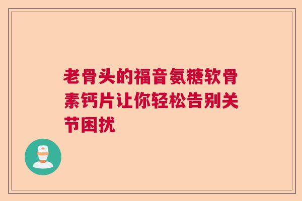 老骨头的福音氨糖软骨素钙片让你轻松告别关节困扰
