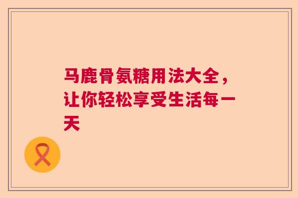 马鹿骨氨糖用法大全，让你轻松享受生活每一天