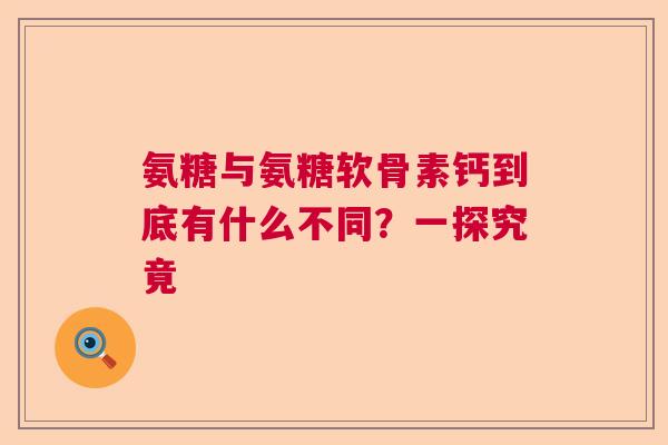 氨糖与氨糖软骨素钙到底有什么不同？一探究竟