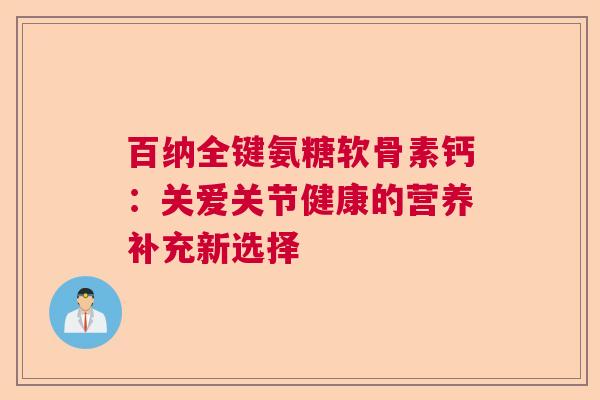 百纳全键氨糖软骨素钙：关爱关节健康的营养补充新选择