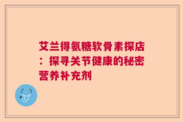 艾兰得氨糖软骨素探店：探寻关节健康的秘密营养补充剂