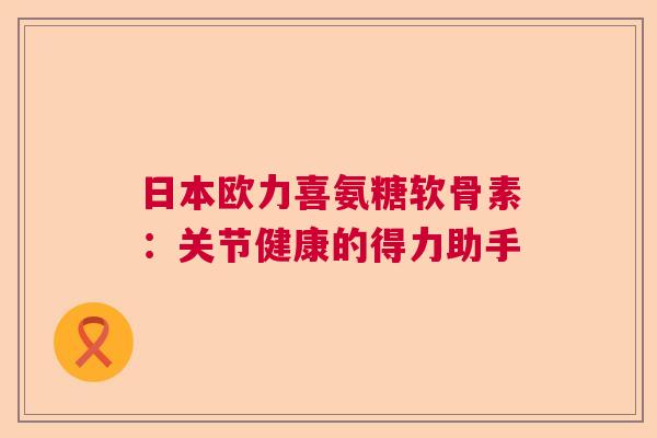 日本欧力喜氨糖软骨素：关节健康的得力助手
