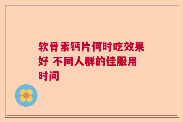 软骨素钙片何时吃效果好 不同人群的佳服用时间