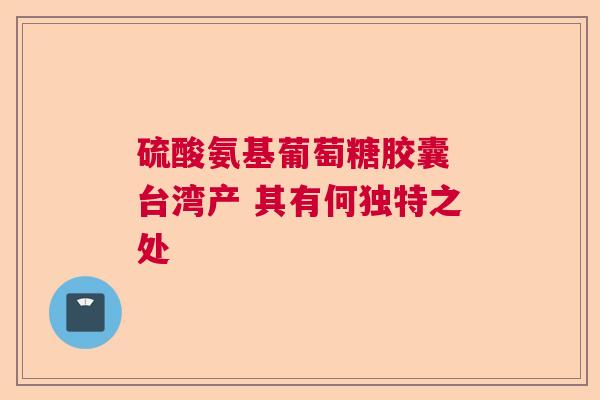 硫酸氨基葡萄糖胶囊 台湾产 其有何独特之处