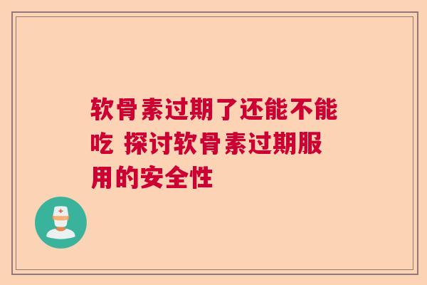 软骨素过期了还能不能吃 探讨软骨素过期服用的安全性