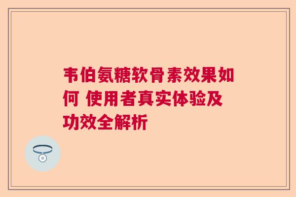 韦伯氨糖软骨素效果如何 使用者真实体验及功效全解析