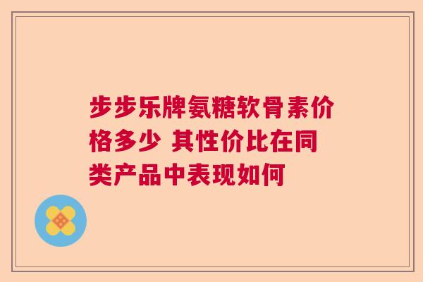 步步乐牌氨糖软骨素价格多少 其性价比在同类产品中表现如何